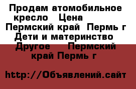 Продам атомобильное кресло › Цена ­ 2 000 - Пермский край, Пермь г. Дети и материнство » Другое   . Пермский край,Пермь г.